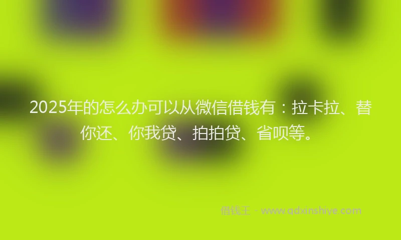 2025年的怎么办可以从微信借钱有：拉卡拉、替你还、你我贷、拍拍贷、省呗等。