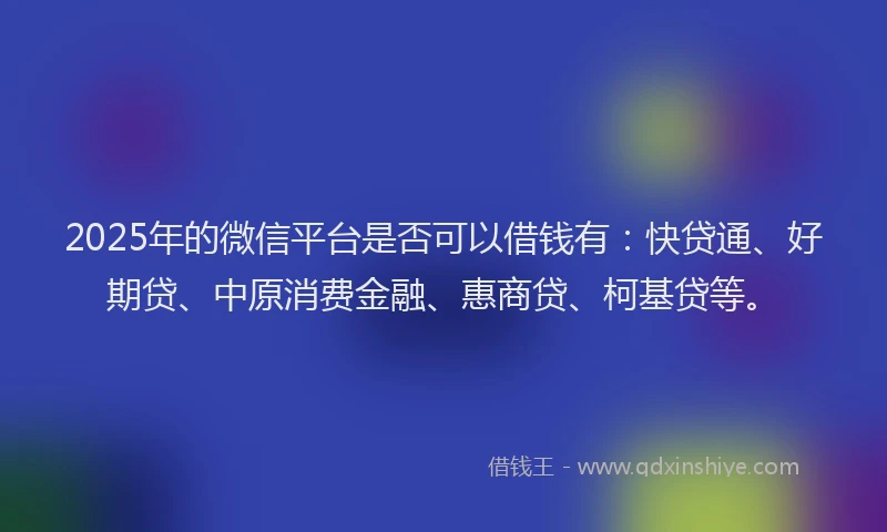 2025年的微信平台是否可以借钱有：快贷通、好期贷、中原消费金融、惠商贷、柯基贷等。