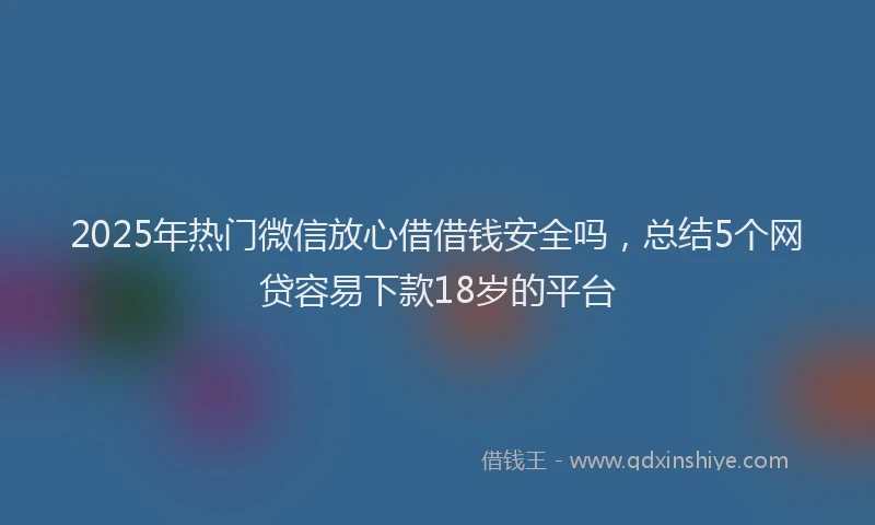 2025年热门微信放心借借钱安全吗，总结5个网贷容易下款18岁的平台