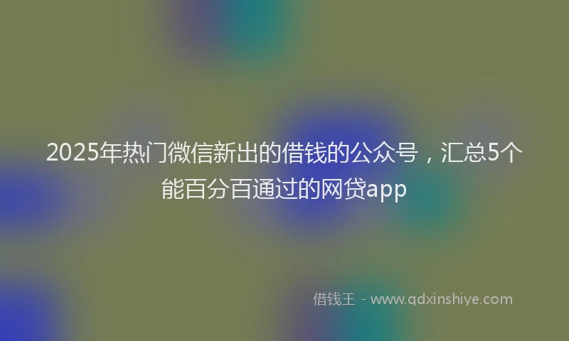 2025年热门微信新出的借钱的公众号，汇总5个能百分百通过的网贷app