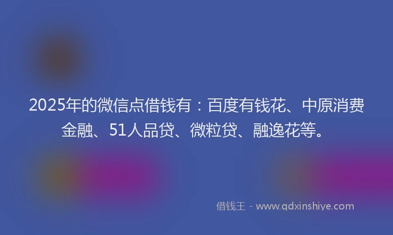 2025年的微信点借钱有：百度有钱花、中原消费金融、51人品贷、微粒贷、融逸花等。