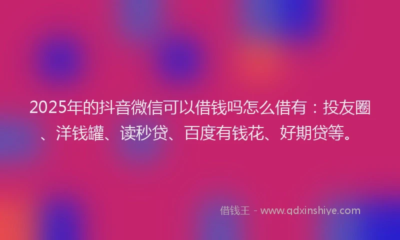 2025年的抖音微信可以借钱吗怎么借有：投友圈、洋钱罐、读秒贷、百度有钱花、好期贷等。