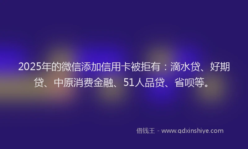 2025年的微信添加信用卡被拒有：滴水贷、好期贷、中原消费金融、51人品贷、省呗等。