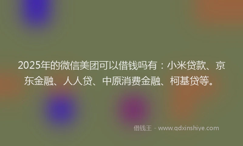 2025年的微信美团可以借钱吗有：小米贷款、京东金融、人人贷、中原消费金融、柯基贷等。