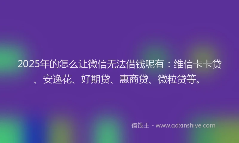 2025年的怎么让微信无法借钱呢有：维信卡卡贷、安逸花、好期贷、惠商贷、微粒贷等。