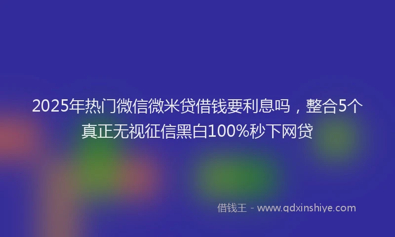 2025年热门微信微米贷借钱要利息吗，整合5个真正无视征信黑白100%秒下网贷