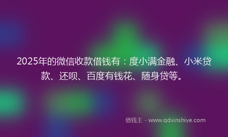 2025年的微信收款借钱有：度小满金融、小米贷款、还呗、百度有钱花、随身贷等。