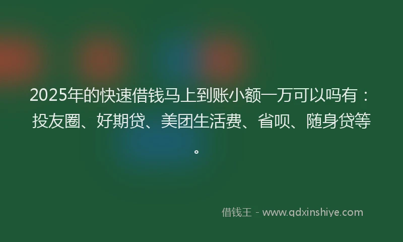 2025年的快速借钱马上到账小额一万可以吗有：投友圈、好期贷、美团生活费、省呗、随身贷等。