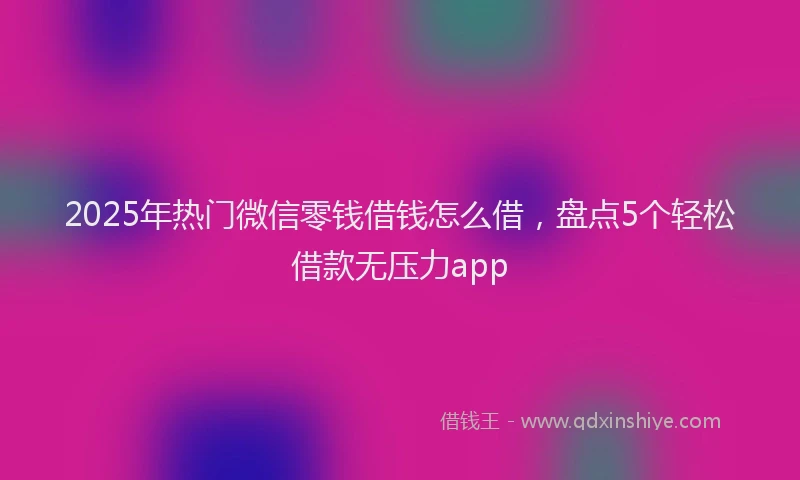 2025年热门微信零钱借钱怎么借，盘点5个轻松借款无压力app