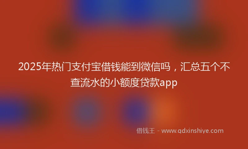 2025年热门支付宝借钱能到微信吗，汇总五个不查流水的小额度贷款app