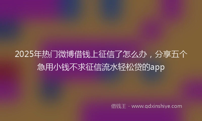 2025年热门微博借钱上征信了怎么办，分享五个急用小钱不求征信流水轻松贷的app