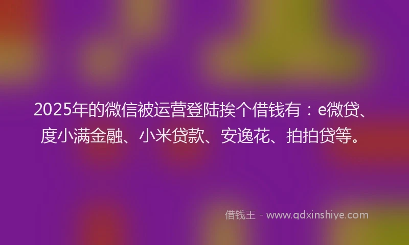2025年的微信被运营登陆挨个借钱有：e微贷、度小满金融、小米贷款、安逸花、拍拍贷等。