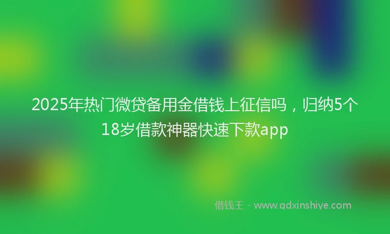 2025年热门微贷备用金借钱上征信吗，归纳5个18岁借款神器快速下款app