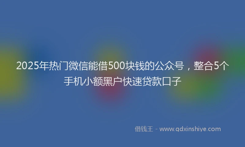 2025年热门微信能借500块钱的公众号，整合5个手机小额黑户快速贷款口子