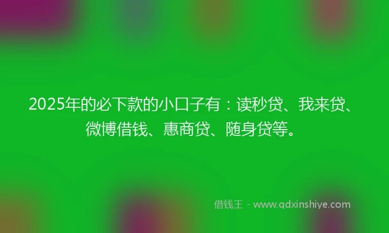 2025年的必下款的小口子有：读秒贷、我来贷、微博借钱、惠商贷、随身贷等。