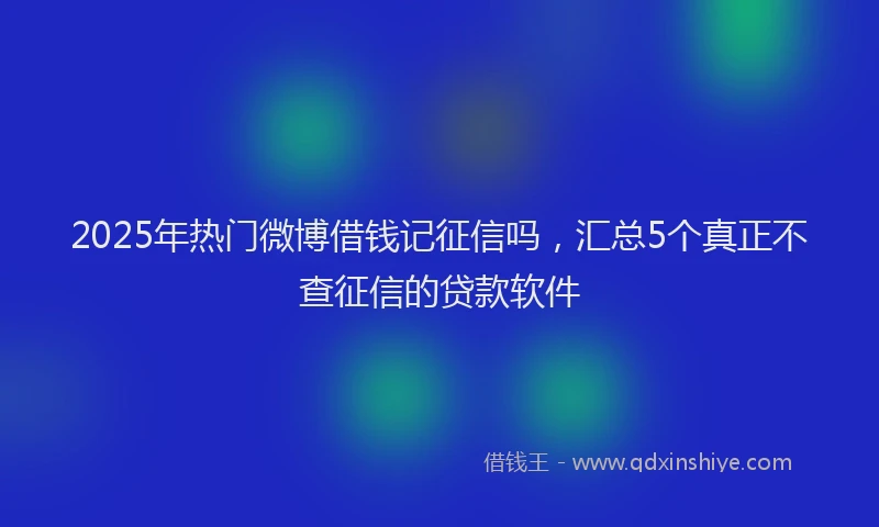 2025年热门微博借钱记征信吗，汇总5个真正不查征信的贷款软件