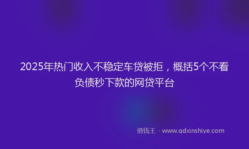 2025年热门收入不稳定车贷被拒，概括5个不看负债秒下款的网贷平台