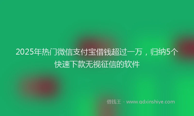 2025年热门微信支付宝借钱超过一万，归纳5个快速下款无视征信的软件