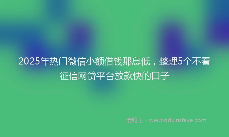 2025年热门微信小额借钱那息低，整理5个不看征信网贷平台放款快的口子