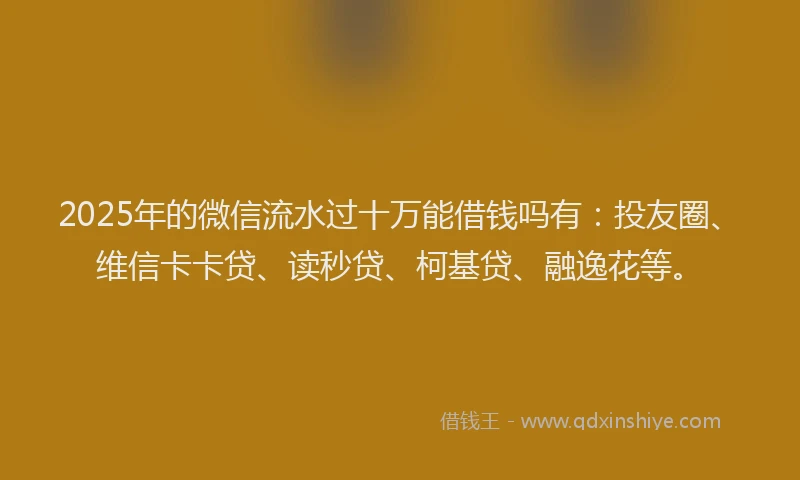 2025年的微信流水过十万能借钱吗有：投友圈、维信卡卡贷、读秒贷、柯基贷、融逸花等。