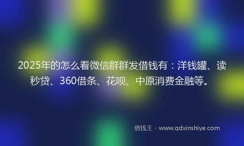 2025年的怎么看微信群群发借钱有：洋钱罐、读秒贷、360借条、花呗、中原消费金融等。
