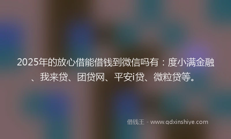 2025年的放心借能借钱到微信吗有：度小满金融、我来贷、团贷网、平安i贷、微粒贷等。