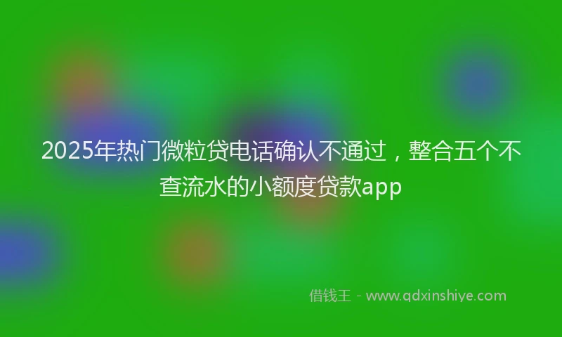 2025年热门微粒贷电话确认不通过，整合五个不查流水的小额度贷款app