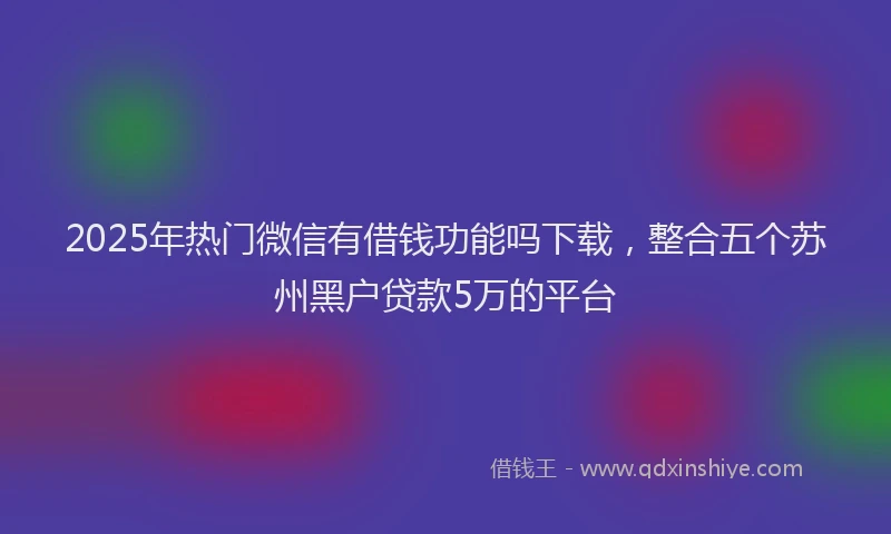 2025年热门微信有借钱功能吗下载，整合五个苏州黑户贷款5万的平台