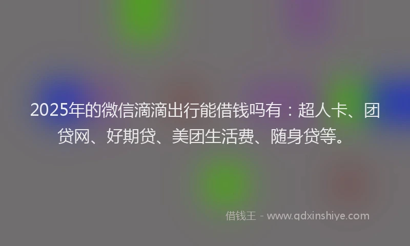 2025年的微信滴滴出行能借钱吗有：超人卡、团贷网、好期贷、美团生活费、随身贷等。