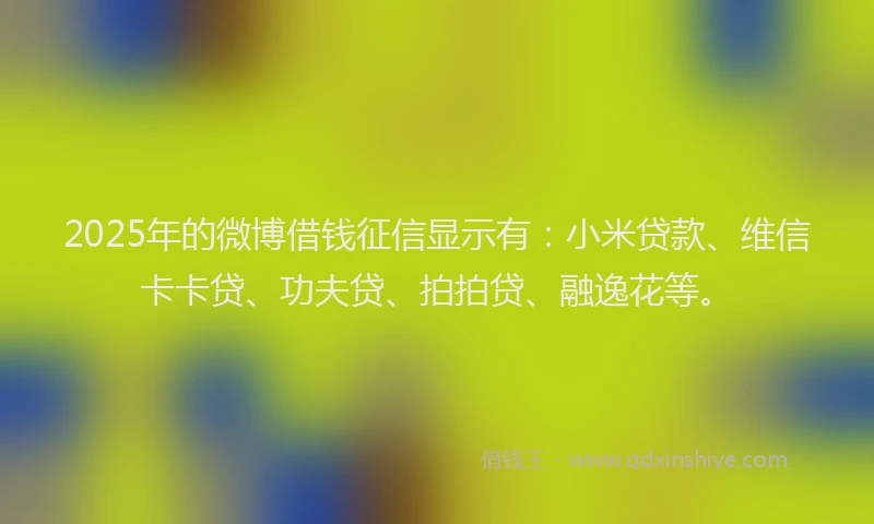 2025年的微博借钱征信显示有：小米贷款、维信卡卡贷、功夫贷、拍拍贷、融逸花等。