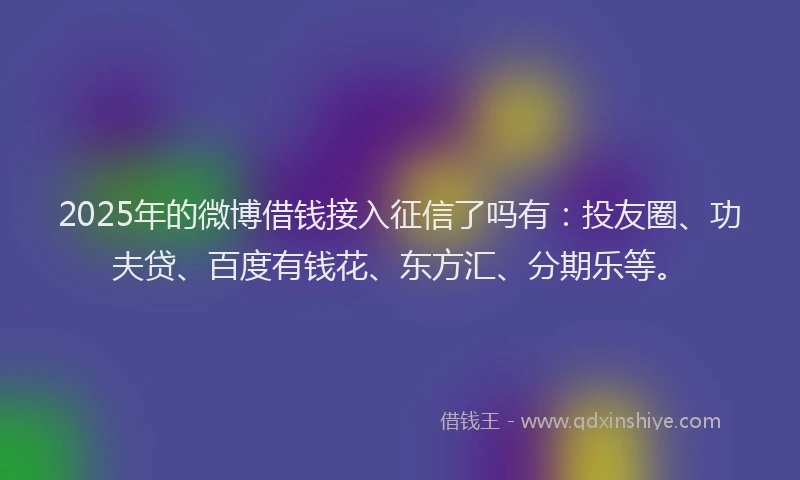 2025年的微博借钱接入征信了吗有：投友圈、功夫贷、百度有钱花、东方汇、分期乐等。