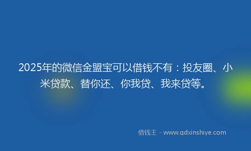 2025年的微信金盟宝可以借钱不有：投友圈、小米贷款、替你还、你我贷、我来贷等。