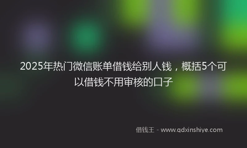 2025年热门微信账单借钱给别人钱，概括5个可以借钱不用审核的口子