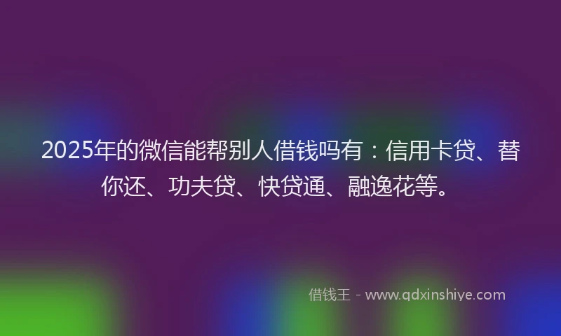 2025年的微信能帮别人借钱吗有：信用卡贷、替你还、功夫贷、快贷通、融逸花等。