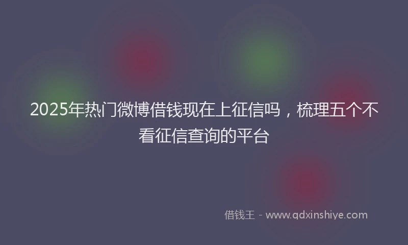 2025年热门微博借钱现在上征信吗，梳理五个不看征信查询的平台