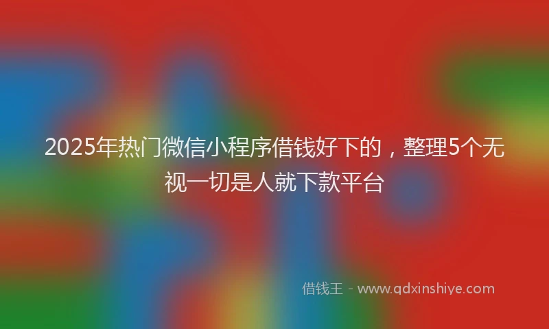 2025年热门微信小程序借钱好下的，整理5个无视一切是人就下款平台