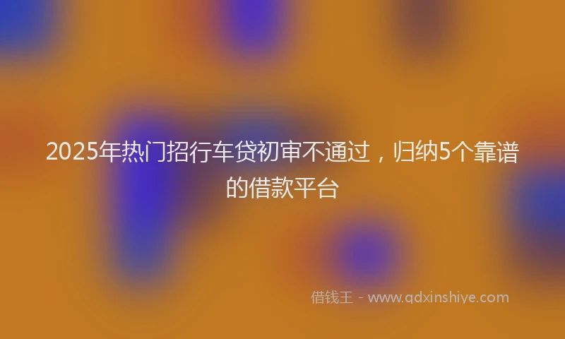 2025年热门招行车贷初审不通过，归纳5个靠谱的借款平台