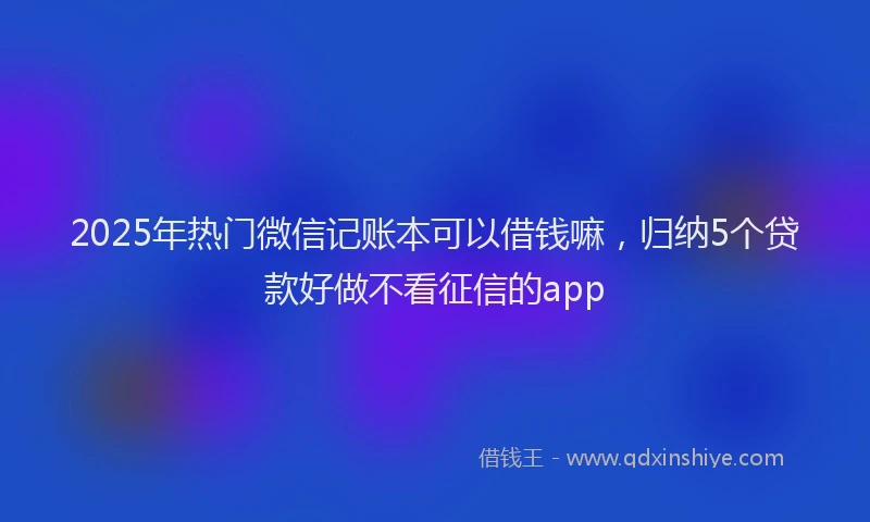 2025年热门微信记账本可以借钱嘛，归纳5个贷款好做不看征信的app