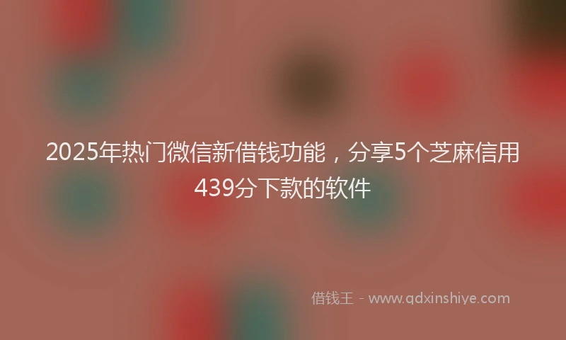 2025年热门微信新借钱功能，分享5个芝麻信用439分下款的软件