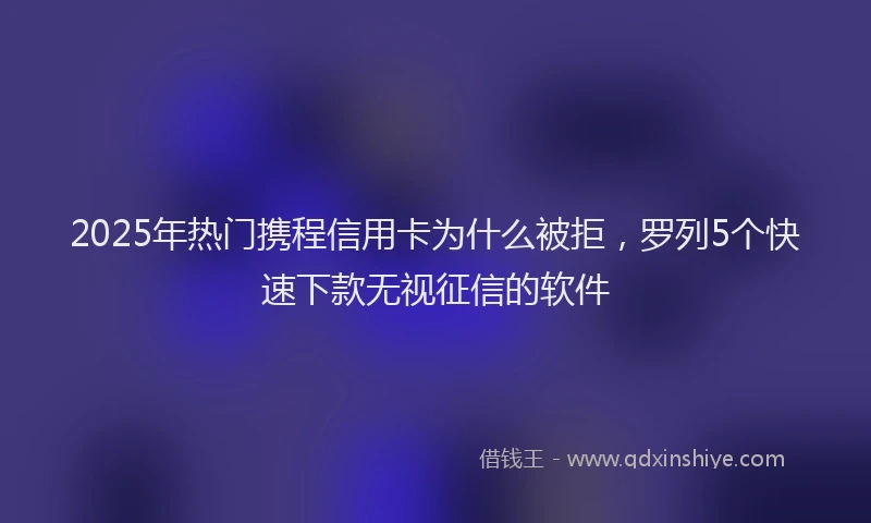 2025年热门携程信用卡为什么被拒，罗列5个快速下款无视征信的软件