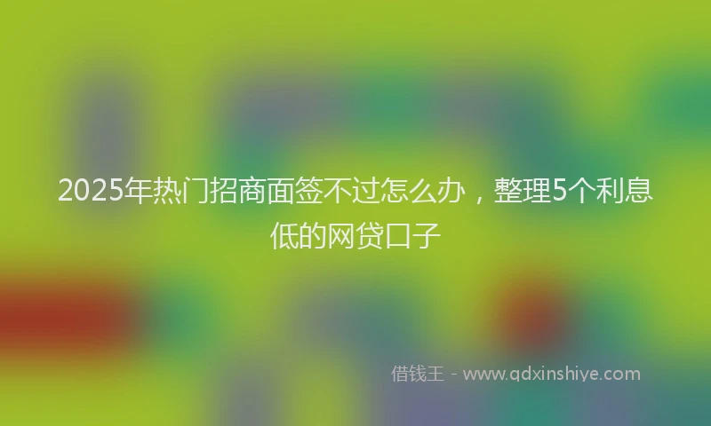 2025年热门招商面签不过怎么办，整理5个利息低的网贷口子