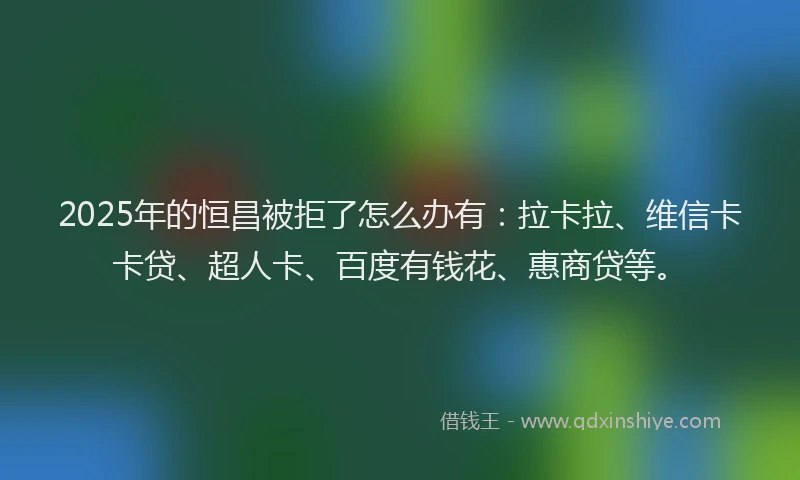 2025年的恒昌被拒了怎么办有：拉卡拉、维信卡卡贷、超人卡、百度有钱花、惠商贷等。