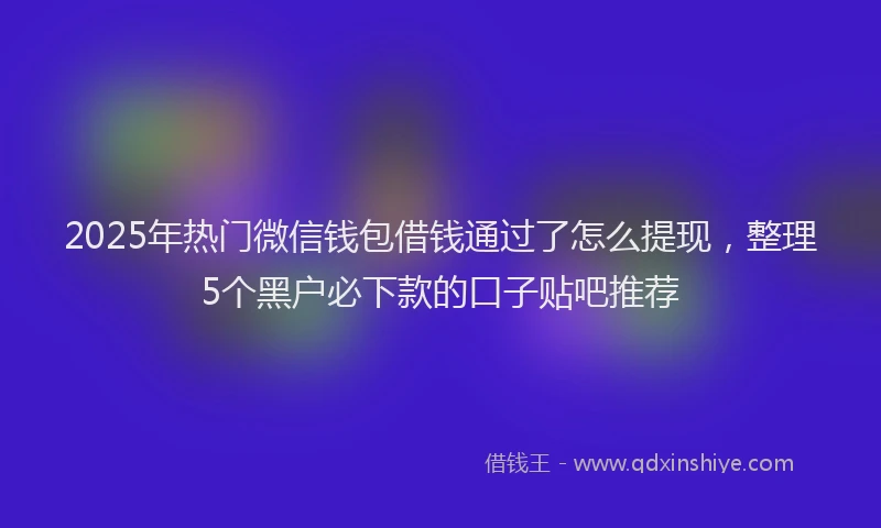 2025年热门微信钱包借钱通过了怎么提现，整理5个黑户必下款的口子贴吧推荐