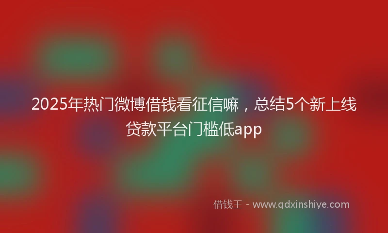 2025年热门微博借钱看征信嘛，总结5个新上线贷款平台门槛低app