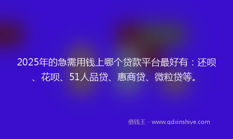 2025年的急需用钱上哪个贷款平台最好有：还呗、花呗、51人品贷、惠商贷、微粒贷等。
