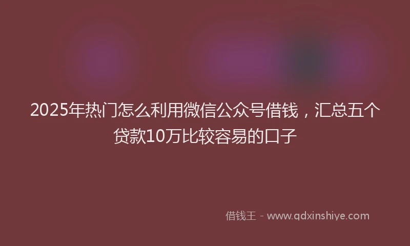 2025年热门怎么利用微信公众号借钱，汇总五个贷款10万比较容易的口子