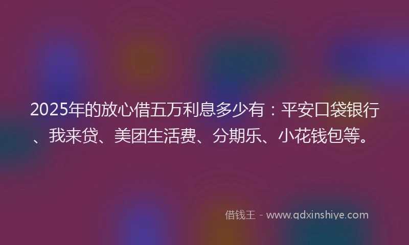 2025年的放心借五万利息多少有：平安口袋银行、我来贷、美团生活费、分期乐、小花钱包等。