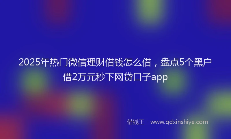 2025年热门微信理财借钱怎么借，盘点5个黑户借2万元秒下网贷口子app
