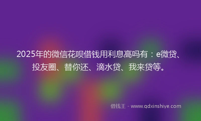 2025年的微信花呗借钱用利息高吗有：e微贷、投友圈、替你还、滴水贷、我来贷等。