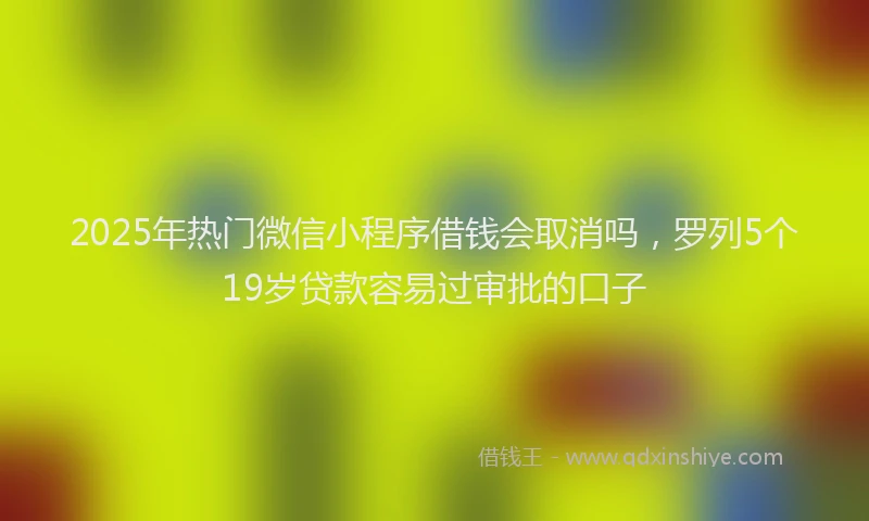2025年热门微信小程序借钱会取消吗，罗列5个19岁贷款容易过审批的口子